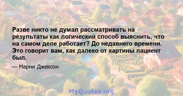 Разве никто не думал рассматривать на результаты как логический способ выяснить, что на самом деле работает? До недавнего времени. Это говорит вам, как далеко от картины пациент был.