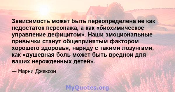 Зависимость может быть переопределена не как недостаток персонажа, а как «биохимическое управление дефицитом». Наши эмоциональные привычки станут общепринятым фактором хорошего здоровья, наряду с такими лозунгами, как