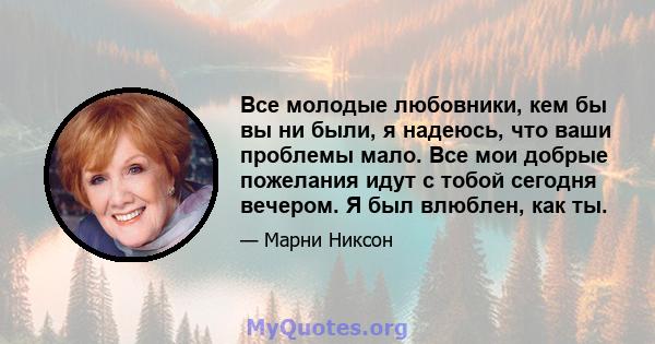 Все молодые любовники, кем бы вы ни были, я надеюсь, что ваши проблемы мало. Все мои добрые пожелания идут с тобой сегодня вечером. Я был влюблен, как ты.