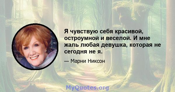 Я чувствую себя красивой, остроумной и веселой. И мне жаль любая девушка, которая не сегодня не я.