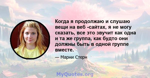 Когда я продолжаю и слушаю вещи на веб -сайтах, я не могу сказать, все это звучит как одна и та же группа, как будто они должны быть в одной группе вместе.