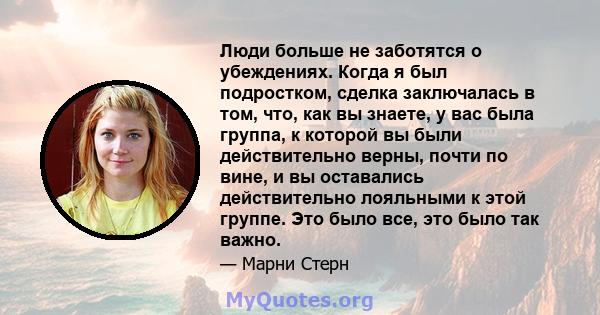 Люди больше не заботятся о убеждениях. Когда я был подростком, сделка заключалась в том, что, как вы знаете, у вас была группа, к которой вы были действительно верны, почти по вине, и вы оставались действительно