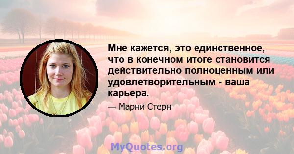 Мне кажется, это единственное, что в конечном итоге становится действительно полноценным или удовлетворительным - ваша карьера.