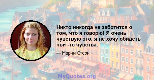 Никто никогда не заботится о том, что я говорю! Я очень чувствую это, я не хочу обидеть чьи -то чувства.