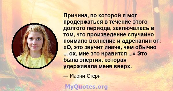 Причина, по которой я мог продержаться в течение этого долгого периода, заключалась в том, что произведение случайно поймало волнение и адреналин от: «О, это звучит иначе, чем обычно ... ох, мне это нравится ...» Это