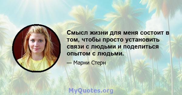 Смысл жизни для меня состоит в том, чтобы просто установить связи с людьми и поделиться опытом с людьми.