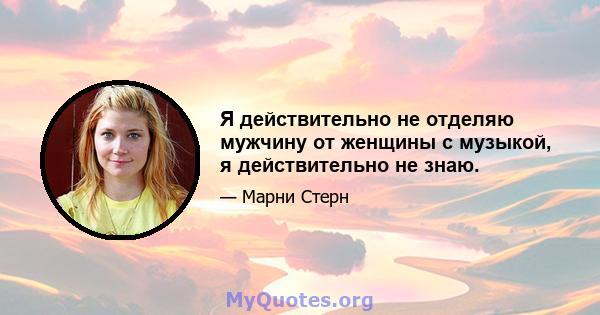 Я действительно не отделяю мужчину от женщины с музыкой, я действительно не знаю.