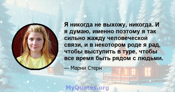 Я никогда не выхожу, никогда. И я думаю, именно поэтому я так сильно жажду человеческой связи, и в некотором роде я рад, чтобы выступить в туре, чтобы все время быть рядом с людьми.