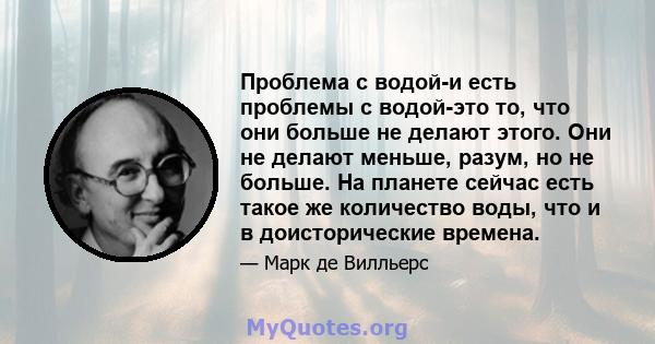 Проблема с водой-и есть проблемы с водой-это то, что они больше не делают этого. Они не делают меньше, разум, но не больше. На планете сейчас есть такое же количество воды, что и в доисторические времена.