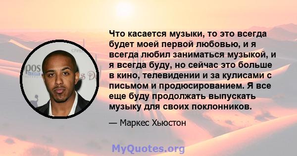 Что касается музыки, то это всегда будет моей первой любовью, и я всегда любил заниматься музыкой, и я всегда буду, но сейчас это больше в кино, телевидении и за кулисами с письмом и продюсированием. Я все еще буду