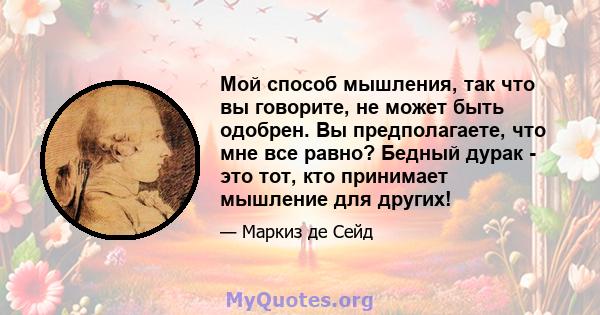 Мой способ мышления, так что вы говорите, не может быть одобрен. Вы предполагаете, что мне все равно? Бедный дурак - это тот, кто принимает мышление для других!