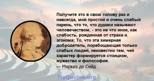 Получите это в свою голову раз и навсегда, мой простой и очень слабый парень, что то, что дураки называют человечеством, - это не что иное, как слабость, рожденная от страха и эгоизма; То, что эта химерная добродетель,