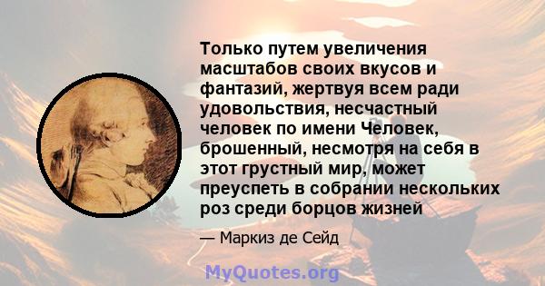 Только путем увеличения масштабов своих вкусов и фантазий, жертвуя всем ради удовольствия, несчастный человек по имени Человек, брошенный, несмотря на себя в этот грустный мир, может преуспеть в собрании нескольких роз