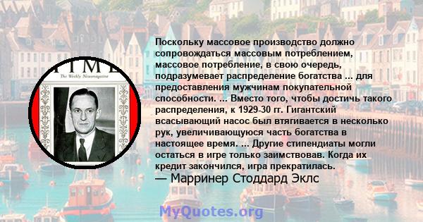 Поскольку массовое производство должно сопровождаться массовым потреблением, массовое потребление, в свою очередь, подразумевает распределение богатства ... для предоставления мужчинам покупательной способности. ...