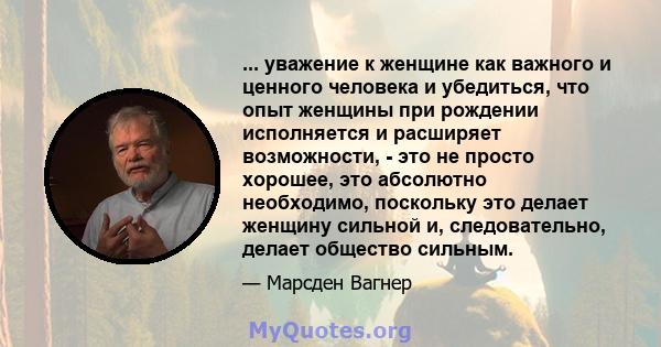 ... уважение к женщине как важного и ценного человека и убедиться, что опыт женщины при рождении исполняется и расширяет возможности, - это не просто хорошее, это абсолютно необходимо, поскольку это делает женщину