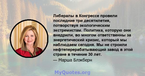 Либералы в Конгрессе провели последние три десятилетия, потворствуя экологическим экстремистам. Политика, которую они внедрили, во многом ответственны за энергетический кризис, который мы наблюдаем сегодня. Мы не