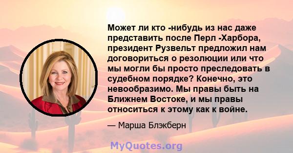 Может ли кто -нибудь из нас даже представить после Перл -Харбора, президент Рузвельт предложил нам договориться о резолюции или что мы могли бы просто преследовать в судебном порядке? Конечно, это невообразимо. Мы правы 