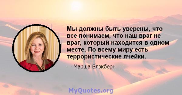 Мы должны быть уверены, что все понимаем, что наш враг не враг, который находится в одном месте. По всему миру есть террористические ячейки.