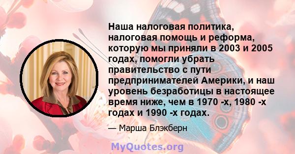 Наша налоговая политика, налоговая помощь и реформа, которую мы приняли в 2003 и 2005 годах, помогли убрать правительство с пути предпринимателей Америки, и наш уровень безработицы в настоящее время ниже, чем в 1970 -х, 