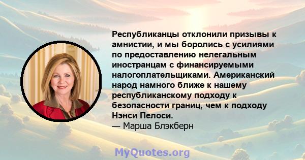 Республиканцы отклонили призывы к амнистии, и мы боролись с усилиями по предоставлению нелегальным иностранцам с финансируемыми налогоплательщиками. Американский народ намного ближе к нашему республиканскому подходу к