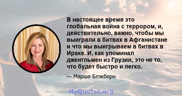 В настоящее время это глобальная война с террором, и, действительно, важно, чтобы мы выиграли в битвах в Афганистане и что мы выигрываем в битвах в Ираке. И, как упоминал джентльмен из Грузии, это не то, что будет