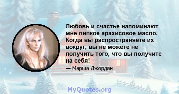 Любовь и счастье напоминают мне липкое арахисовое масло. Когда вы распространяете их вокруг, вы не можете не получить того, что вы получите на себя!