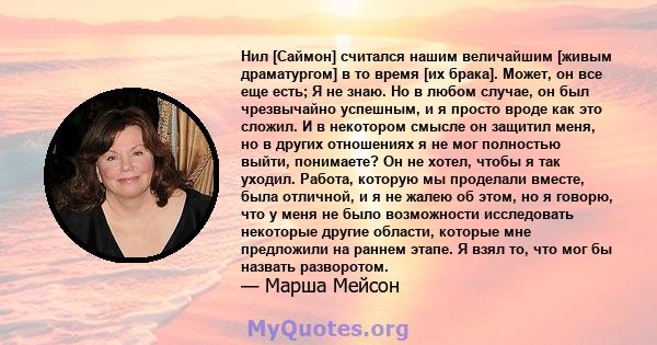 Нил [Саймон] считался нашим величайшим [живым драматургом] в то время [их брака]. Может, он все еще есть; Я не знаю. Но в любом случае, он был чрезвычайно успешным, и я просто вроде как это сложил. И в некотором смысле