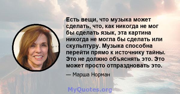 Есть вещи, что музыка может сделать, что, как никогда не мог бы сделать язык, эта картина никогда не могла бы сделать или скульптуру. Музыка способна перейти прямо к источнику тайны. Это не должно объяснять это. Это