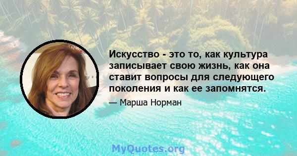 Искусство - это то, как культура записывает свою жизнь, как она ставит вопросы для следующего поколения и как ее запомнятся.