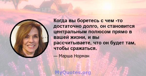 Когда вы боретесь с чем -то достаточно долго, он становится центральным полюсом прямо в вашей жизни, и вы рассчитываете, что он будет там, чтобы сражаться.