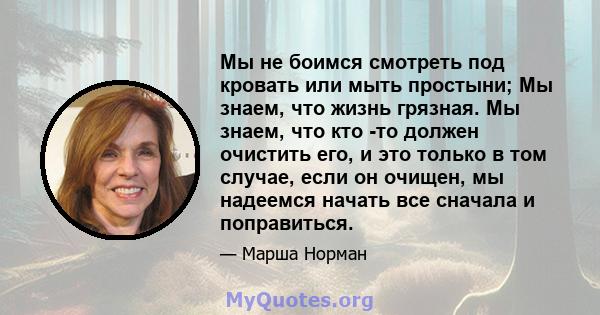 Мы не боимся смотреть под кровать или мыть простыни; Мы знаем, что жизнь грязная. Мы знаем, что кто -то должен очистить его, и это только в том случае, если он очищен, мы надеемся начать все сначала и поправиться.