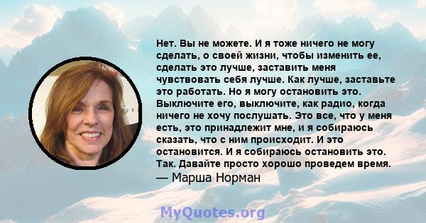 Нет. Вы не можете. И я тоже ничего не могу сделать, о своей жизни, чтобы изменить ее, сделать это лучше, заставить меня чувствовать себя лучше. Как лучше, заставьте это работать. Но я могу остановить это. Выключите его, 