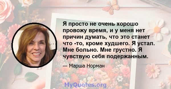 Я просто не очень хорошо провожу время, и у меня нет причин думать, что это станет что -то, кроме худшего. Я устал. Мне больно. Мне грустно. Я чувствую себя подержанным.