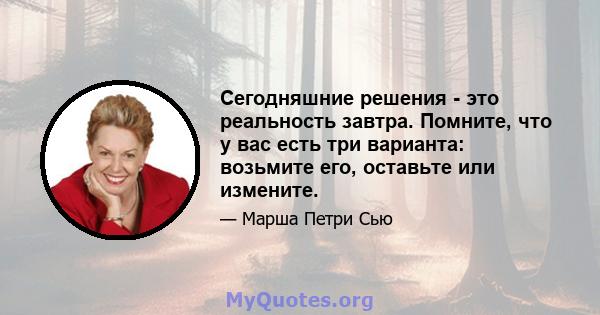 Сегодняшние решения - это реальность завтра. Помните, что у вас есть три варианта: возьмите его, оставьте или измените.