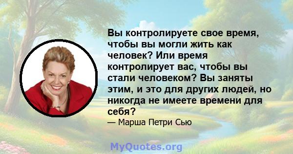 Вы контролируете свое время, чтобы вы могли жить как человек? Или время контролирует вас, чтобы вы стали человеком? Вы заняты этим, и это для других людей, но никогда не имеете времени для себя?