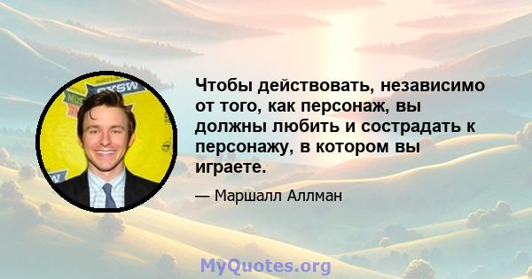 Чтобы действовать, независимо от того, как персонаж, вы должны любить и сострадать к персонажу, в котором вы играете.