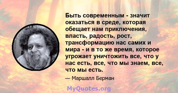 Быть современным - значит оказаться в среде, которая обещает нам приключения, власть, радость, рост, трансформацию нас самих и мира - и в то же время, которое угрожает уничтожить все, что у нас есть, все, что мы знаем,