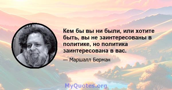 Кем бы вы ни были, или хотите быть, вы не заинтересованы в политике, но политика заинтересована в вас.