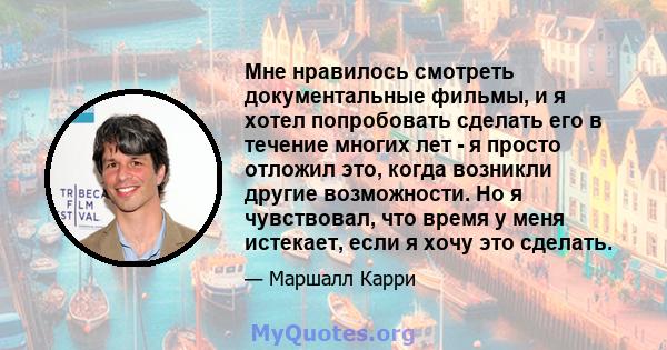 Мне нравилось смотреть документальные фильмы, и я хотел попробовать сделать его в течение многих лет - я просто отложил это, когда возникли другие возможности. Но я чувствовал, что время у меня истекает, если я хочу это 