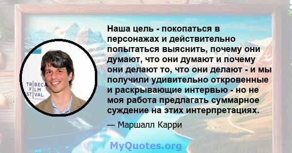 Наша цель - покопаться в персонажах и действительно попытаться выяснить, почему они думают, что они думают и почему они делают то, что они делают - и мы получили удивительно откровенные и раскрывающие интервью - но не