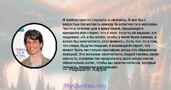 Я люблю просто слушать и смотреть. Я мог бы с радостью посмотреть камеру безопасности в магазине. Часто в течение дня я вижу парня, продающего крендели или спорит, что у кого -то есть на крышке, и я подумаю: «О, я бы