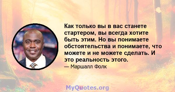 Как только вы в вас станете стартером, вы всегда хотите быть этим. Но вы понимаете обстоятельства и понимаете, что можете и не можете сделать. И это реальность этого.