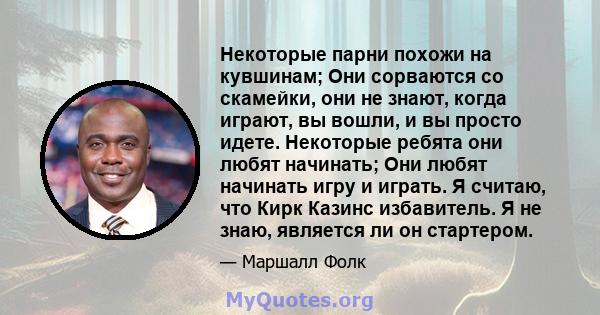 Некоторые парни похожи на кувшинам; Они сорваются со скамейки, они не знают, когда играют, вы вошли, и вы просто идете. Некоторые ребята они любят начинать; Они любят начинать игру и играть. Я считаю, что Кирк Казинс