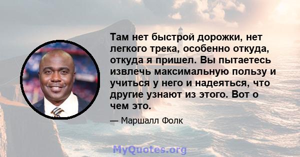 Там нет быстрой дорожки, нет легкого трека, особенно откуда, откуда я пришел. Вы пытаетесь извлечь максимальную пользу и учиться у него и надеяться, что другие узнают из этого. Вот о чем это.