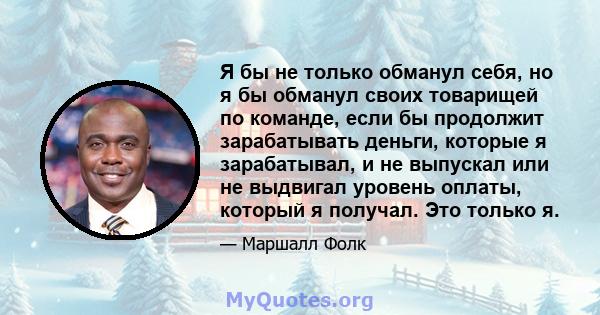 Я бы не только обманул себя, но я бы обманул своих товарищей по команде, если бы продолжит зарабатывать деньги, которые я зарабатывал, и не выпускал или не выдвигал уровень оплаты, который я получал. Это только я.