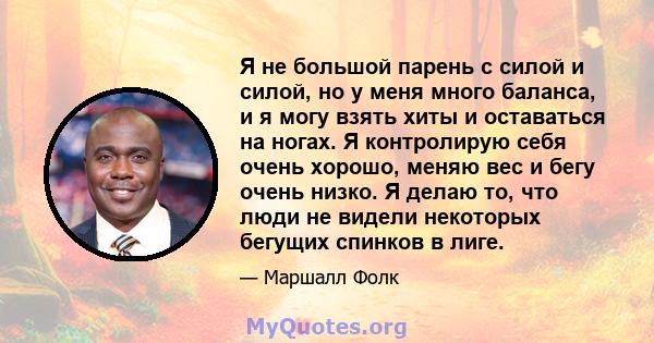 Я не большой парень с силой и силой, но у меня много баланса, и я могу взять хиты и оставаться на ногах. Я контролирую себя очень хорошо, меняю вес и бегу очень низко. Я делаю то, что люди не видели некоторых бегущих