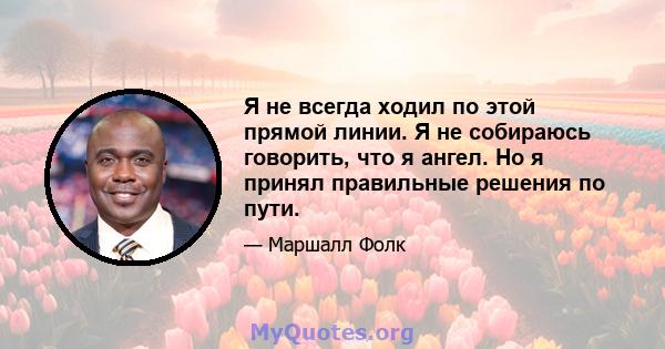 Я не всегда ходил по этой прямой линии. Я не собираюсь говорить, что я ангел. Но я принял правильные решения по пути.