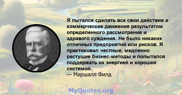 Я пытался сделать все свои действия и коммерческие движения результатом определенного рассмотрения и здравого суждения. Не было никаких отличных предприятий или рисков. Я практиковал честные, медленно растущие