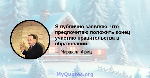 Я публично заявляю, что предпочитаю положить конец участию правительства в образовании.