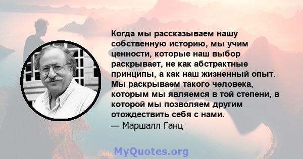 Когда мы рассказываем нашу собственную историю, мы учим ценности, которые наш выбор раскрывает, не как абстрактные принципы, а как наш жизненный опыт. Мы раскрываем такого человека, которым мы являемся в той степени, в